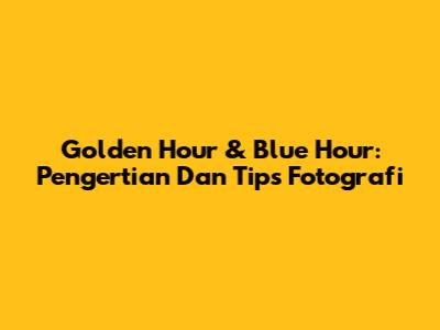 Golden Hour & Blue Hour: Pengertian Dan Tips Fotografi