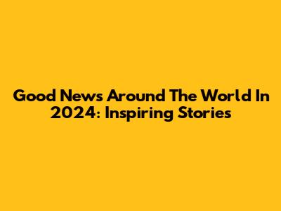Good News Around The World In 2024: Inspiring Stories