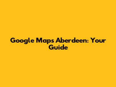 Google Maps Aberdeen: Your Guide