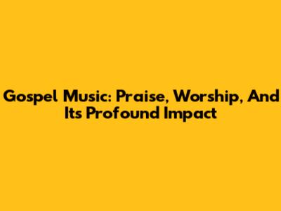 Gospel Music: Praise, Worship, And Its Profound Impact