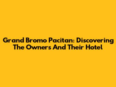Grand Bromo Pacitan: Discovering The Owners And Their Hotel