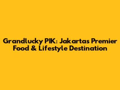 Grandlucky PIK: Jakarta's Premier Food & Lifestyle Destination