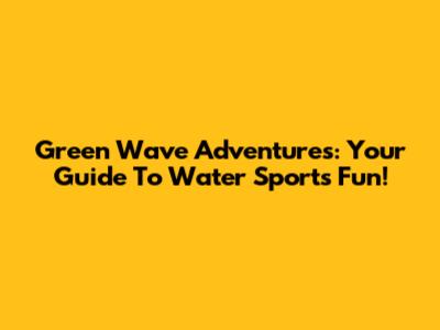 Green Wave Adventures: Your Guide To Water Sports Fun!
