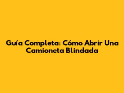 Guía Completa: Cómo Abrir Una Camioneta Blindada