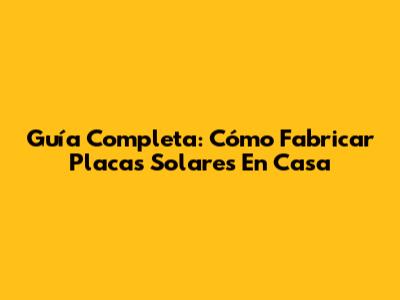 Guía Completa: Cómo Fabricar Placas Solares En Casa