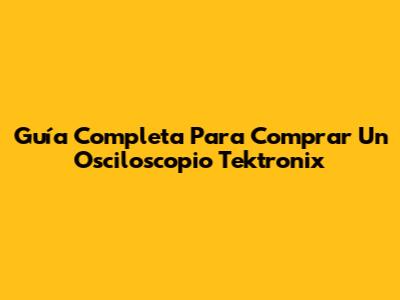 Guía Completa Para Comprar Un Osciloscopio Tektronix