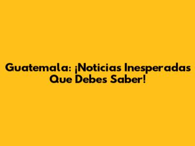 Guatemala: ¡Noticias Inesperadas Que Debes Saber!