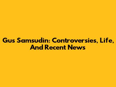 Gus Samsudin: Controversies, Life, And Recent News