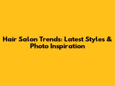 Hair Salon Trends: Latest Styles & Photo Inspiration