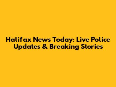 Halifax News Today: Live Police Updates & Breaking Stories