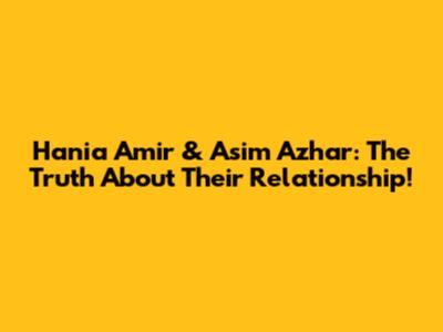 Hania Amir & Asim Azhar: The Truth About Their Relationship!