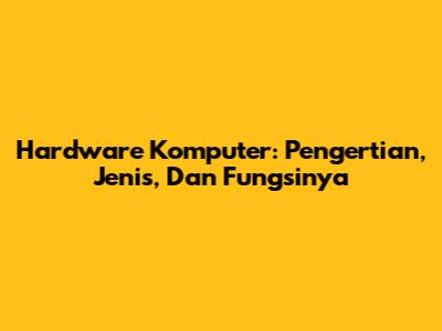Hardware Komputer: Pengertian, Jenis, Dan Fungsinya