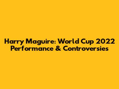 Harry Maguire: World Cup 2022 Performance & Controversies