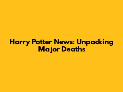 Harry Potter News: Unpacking Major Deaths