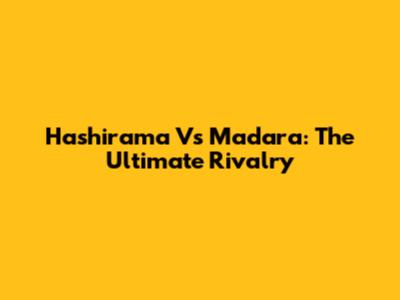 Hashirama Vs Madara: The Ultimate Rivalry