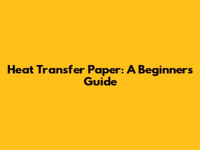 Heat Transfer Paper: A Beginner's Guide