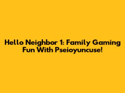 Hello Neighbor 1: Family Gaming Fun With Pseioyuncuse!