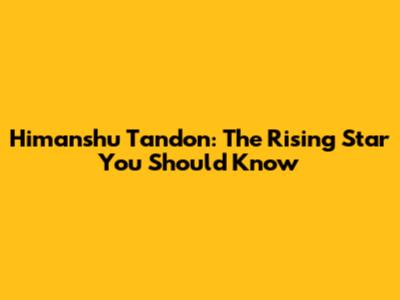 Himanshu Tandon: The Rising Star You Should Know