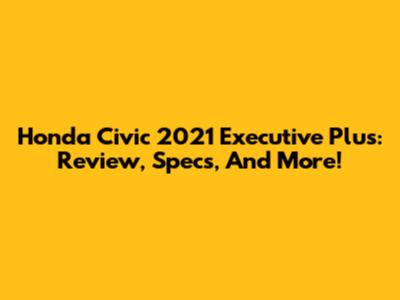 Honda Civic 2021 Executive Plus: Review, Specs, And More!