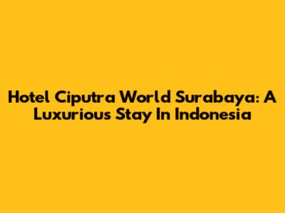Hotel Ciputra World Surabaya: A Luxurious Stay In Indonesia