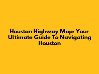 Houston Highway Map: Your Ultimate Guide To Navigating Houston