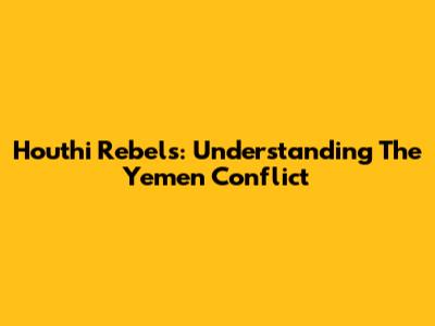Houthi Rebels: Understanding The Yemen Conflict