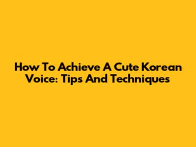 How To Achieve A Cute Korean Voice: Tips And Techniques