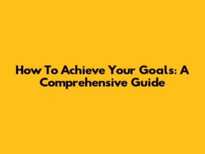 How To Achieve Your Goals: A Comprehensive Guide
