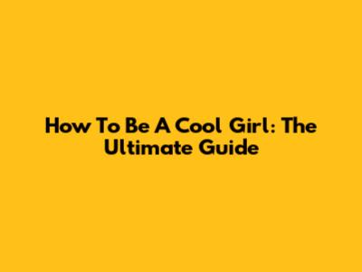 How To Be A Cool Girl: The Ultimate Guide