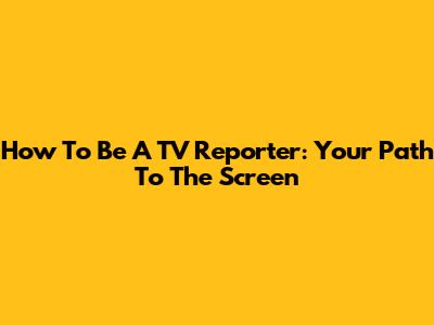 How To Be A TV Reporter: Your Path To The Screen