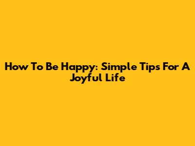 How To Be Happy: Simple Tips For A Joyful Life
