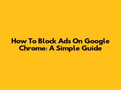 How To Block Ads On Google Chrome: A Simple Guide
