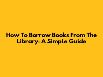 How To Borrow Books From The Library: A Simple Guide