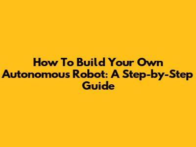 How To Build Your Own Autonomous Robot: A Step-by-Step Guide