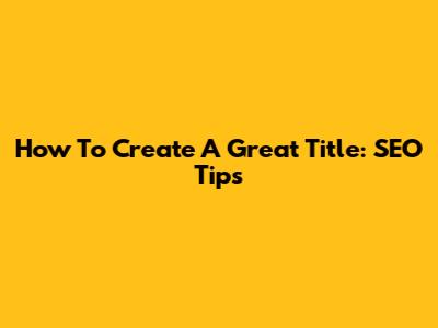 How To Create A Great Title: SEO Tips
