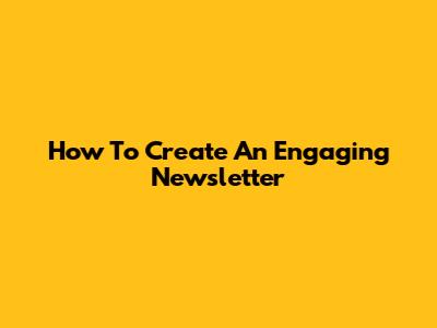 How To Create An Engaging Newsletter