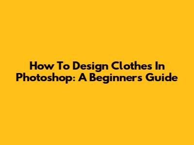 How To Design Clothes In Photoshop: A Beginner's Guide
