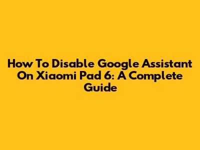 How To Disable Google Assistant On Xiaomi Pad 6: A Complete Guide