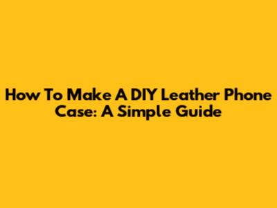 How To Make A DIY Leather Phone Case: A Simple Guide