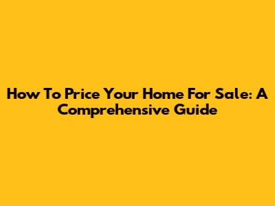 How To Price Your Home For Sale: A Comprehensive Guide
