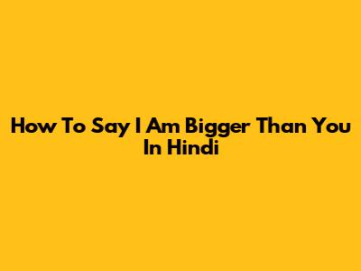 How To Say 'I Am Bigger Than You' In Hindi