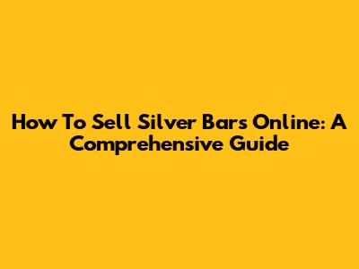 How To Sell Silver Bars Online: A Comprehensive Guide