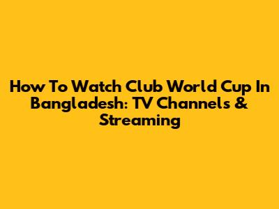 How To Watch Club World Cup In Bangladesh: TV Channels & Streaming