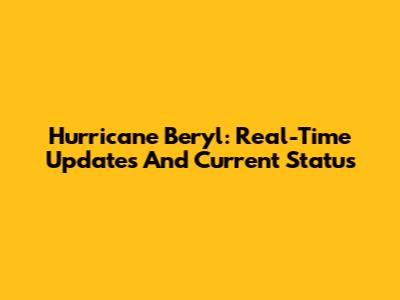 Hurricane Beryl: Real-Time Updates And Current Status