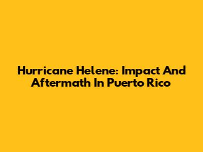 Hurricane Helene: Impact And Aftermath In Puerto Rico