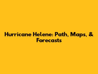 Hurricane Helene: Path, Maps, & Forecasts
