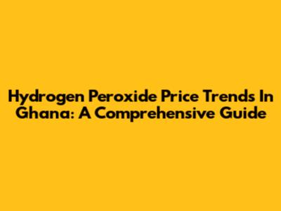 Hydrogen Peroxide Price Trends In Ghana: A Comprehensive Guide