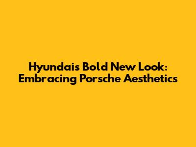 Hyundai's Bold New Look: Embracing Porsche Aesthetics