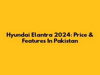 Hyundai Elantra 2024: Price & Features In Pakistan