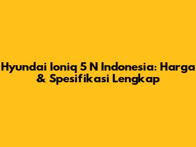 Hyundai Ioniq 5 N Indonesia: Harga & Spesifikasi Lengkap